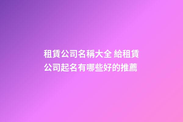 租賃公司名稱大全 給租賃公司起名有哪些好的推薦-第1張-公司起名-玄機派